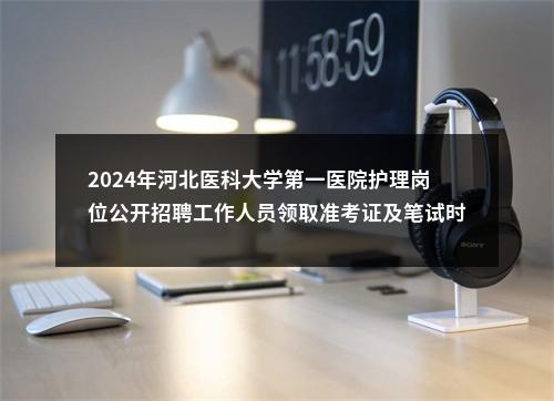 2024年河北医科大学第一医院护理岗位公开招聘工作人员领取准考证及笔试时间的通知 图片